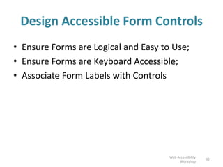 Design Accessible Form Controls
• Ensure Forms are Logical and Easy to Use;
• Ensure Forms are Keyboard Accessible;
• Associate Form Labels with Controls
92
Web Accessibility
Workshop
 