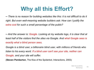Why all this Effort?
─ There is no reason for building websites like this: it is not difficult to do it
right. But even well-meaning website builders ask: How can I justify the
extra cost for such a small percentage of the public?
─ And the answer is: Google. Looking at my website logs, it is clear that at
least half of the visitors find the sites via Google. And what Google sees is
exactly what a blind person sees.
Google is a blind user; a billionaire blind user, with millions of friends who
listen to his every word. If a blind user can't see your site, neither can
Google, and your site will suffer.
(Steven Pemberton, The Kiss of the Spiderbot, Interactions, 2003)
93
Web Accessibility
Workshop
 
