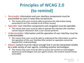 Principles of WCAG 2.0
(to remind)
• Perceivable: Information and user interface components must be
presentable to users in ways they can perceive.
 This means that users must be able to perceive the information being
presented (it can't be invisible to all of their senses)
• Operable: User interface components and navigation must be operable.
 This means that users must be able to operate the interface (the interface
cannot require interaction that a user cannot perform)
• Understandable: Information and the operation of user interface must be
understandable.
 This means that users must be able to understand the information as well as
the operation of the user interface (the content or operation cannot be
beyond their understanding)
• Robust: Content must be robust enough that it can be interpreted reliably
by a wide variety of user agents, including assistive technologies.
 This means that users must be able to access the content as technologies
advance (as technologies and user agents evolve, the content should remain
accessible)
95
Web Accessibility
Workshop
 