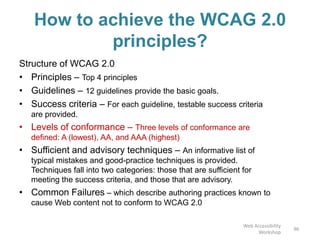 How to achieve the WCAG 2.0
principles?
Structure of WCAG 2.0
• Principles – Top 4 principles
• Guidelines – 12 guidelines provide the basic goals.
• Success criteria – For each guideline, testable success criteria
are provided.
• Levels of conformance – Three levels of conformance are
defined: A (lowest), AA, and AAA (highest)
• Sufficient and advisory techniques – An informative list of
typical mistakes and good-practice techniques is provided.
Techniques fall into two categories: those that are sufficient for
meeting the success criteria, and those that are advisory.
• Common Failures – which describe authoring practices known to
cause Web content not to conform to WCAG 2.0
96
Web Accessibility
Workshop
 