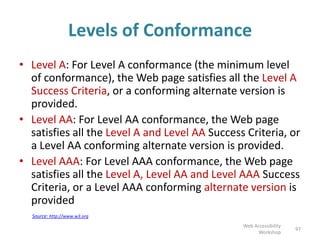 Source: http://www.w3.org
Levels of Conformance
• Level A: For Level A conformance (the minimum level
of conformance), the Web page satisfies all the Level A
Success Criteria, or a conforming alternate version is
provided.
• Level AA: For Level AA conformance, the Web page
satisfies all the Level A and Level AA Success Criteria, or
a Level AA conforming alternate version is provided.
• Level AAA: For Level AAA conformance, the Web page
satisfies all the Level A, Level AA and Level AAA Success
Criteria, or a Level AAA conforming alternate version is
provided
97
Web Accessibility
Workshop
 