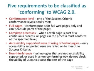 Five requirements to be classified as
'conforming' to WCAG 2.0.
• Conformance level – one of the Success Criteria
conformance levels is fully met;
• Full pages – conformance is for full web pages only and
can’t exclude parts of the page;
• Complete processes – when a web page is part of a
continuous process, all pages in the process must conform
at the specified level;
• Accessibility supported ways of using of technologies – only
accessibility supported uses are relied on to meet the
Success Criteria;
• Non-interference - technologies that are not accessibility
supported, or used in a non-conforming way, do not block
the ability of users to access the rest of the page
99
Web Accessibility
Workshop
 