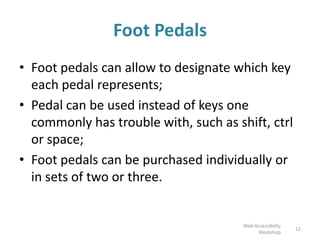 Foot Pedals
• Foot pedals can allow to designate which key
each pedal represents;
• Pedal can be used instead of keys one
commonly has trouble with, such as shift, ctrl
or space;
• Foot pedals can be purchased individually or
in sets of two or three.
12
Web Accessibility
Workshop
 