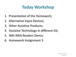 Today Workshop
1. Presentation of the Homework;
2. Alternative Input Devices;
3. Other Assistive Products;
4. Assistive Technology in different OS;
5. WAI ARIA Readers Demo;
6. Homework Assignment 3
Web Accessibility
Workshop
2
 