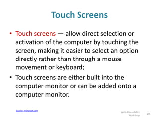 Touch Screens
• Touch screens — allow direct selection or
activation of the computer by touching the
screen, making it easier to select an option
directly rather than through a mouse
movement or keyboard;
• Touch screens are either built into the
computer monitor or can be added onto a
computer monitor.
20
Web Accessibility
Workshop
Source: microsoft.com
 
