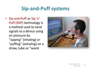 Sip-and-Puff systems
• Sip-and-Puff or Sip 'n'
Puff (SNP) technology is
a method used to send
signals to a device using
air pressure by
"sipping" (inhaling) or
"puffing" (exhaling) on a
straw, tube or "wand
22
Web Accessibility
Workshop
 