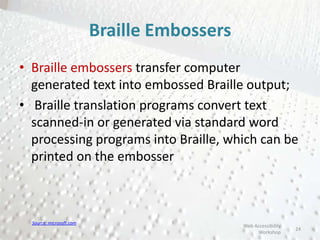 Braille Embossers
• Braille embossers transfer computer
generated text into embossed Braille output;
• Braille translation programs convert text
scanned-in or generated via standard word
processing programs into Braille, which can be
printed on the embosser
24
Web Accessibility
Workshop
Source: microsoft.com
 