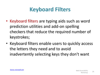 Keyboard Filters
• Keyboard filters are typing aids such as word
prediction utilities and add-on spelling
checkers that reduce the required number of
keystrokes;
• Keyboard filters enable users to quickly access
the letters they need and to avoid
inadvertently selecting keys they don't want
26
Web Accessibility
Workshop
Source: microsoft.com
 