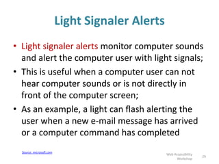 Light Signaler Alerts
• Light signaler alerts monitor computer sounds
and alert the computer user with light signals;
• This is useful when a computer user can not
hear computer sounds or is not directly in
front of the computer screen;
• As an example, a light can flash alerting the
user when a new e-mail message has arrived
or a computer command has completed
29
Web Accessibility
Workshop
Source: microsoft.com
 