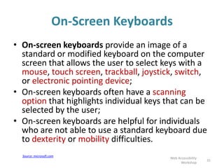 On-Screen Keyboards
• On-screen keyboards provide an image of a
standard or modified keyboard on the computer
screen that allows the user to select keys with a
mouse, touch screen, trackball, joystick, switch,
or electronic pointing device;
• On-screen keyboards often have a scanning
option that highlights individual keys that can be
selected by the user;
• On-screen keyboards are helpful for individuals
who are not able to use a standard keyboard due
to dexterity or mobility difficulties.
31
Web Accessibility
Workshop
Source: microsoft.com
 