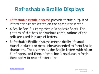 Refreshable Braille Displays
• Refreshable Braille displays provide tactile output of
information represented on the computer screen;
• A Braille "cell" is composed of a series of dots. The
pattern of the dots and various combinations of the
cells are used in place of letters.
• Refreshable Braille displays mechanically lift small
rounded plastic or metal pins as needed to form Braille
characters. The user reads the Braille letters with his or
her fingers, and then, after a line is read, can refresh
the display to read the next line
36
Web Accessibility
Workshop
Source: microsoft.com
 