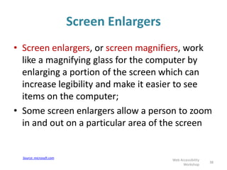 Screen Enlargers
• Screen enlargers, or screen magnifiers, work
like a magnifying glass for the computer by
enlarging a portion of the screen which can
increase legibility and make it easier to see
items on the computer;
• Some screen enlargers allow a person to zoom
in and out on a particular area of the screen
38
Web Accessibility
Workshop
Source: microsoft.com
 