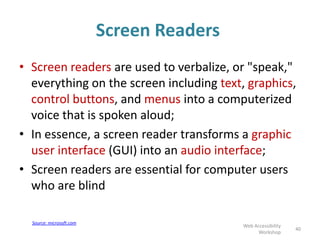 Screen Readers
• Screen readers are used to verbalize, or "speak,"
everything on the screen including text, graphics,
control buttons, and menus into a computerized
voice that is spoken aloud;
• In essence, a screen reader transforms a graphic
user interface (GUI) into an audio interface;
• Screen readers are essential for computer users
who are blind
40
Web Accessibility
Workshop
Source: microsoft.com
 