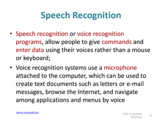 Speech Recognition
• Speech recognition or voice recognition
programs, allow people to give commands and
enter data using their voices rather than a mouse
or keyboard;
• Voice recognition systems use a microphone
attached to the computer, which can be used to
create text documents such as letters or e-mail
messages, browse the Internet, and navigate
among applications and menus by voice
42
Web Accessibility
Workshop
Source: microsoft.com
 