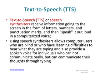 Text-to-Speech (TTS)
• Text-to-Speech (TTS) or speech
synthesizers receive information going to the
screen in the form of letters, numbers, and
punctuation marks, and then "speak" it out loud
in a computerized voice;
• Using speech synthesizers allows computer users
who are blind or who have learning difficulties to
hear what they are typing and also provide a
spoken voice for individuals who can not
communicate orally, but can communicate their
thoughts through typing
45
Web Accessibility
Workshop
Source: microsoft.com
 