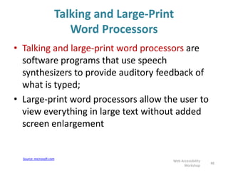 Talking and Large-Print
Word Processors
• Talking and large-print word processors are
software programs that use speech
synthesizers to provide auditory feedback of
what is typed;
• Large-print word processors allow the user to
view everything in large text without added
screen enlargement
48
Web Accessibility
Workshop
Source: microsoft.com
 