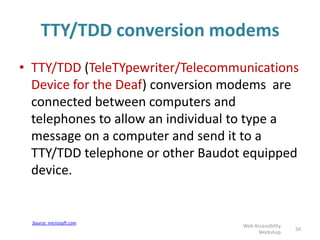 TTY/TDD conversion modems
• TTY/TDD (TeleTYpewriter/Telecommunications
Device for the Deaf) conversion modems are
connected between computers and
telephones to allow an individual to type a
message on a computer and send it to a
TTY/TDD telephone or other Baudot equipped
device.
50
Web Accessibility
Workshop
Source: microsoft.com
 