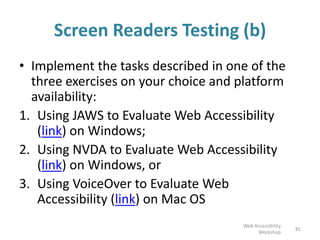 Screen Readers Testing (b)
• Implement the Screen Reader activity described
in one of the three exercises on your choice and
platform availability:
• Using JAWS to Evaluate Web Accessibility (link) if
you use Windows; or
• Using NVDA to Evaluate Web Accessibility (link) if
you use Windows; or
• Using VoiceOver to Evaluate Web Accessibility
(link) if you use Mac OS
81
Web Accessibility
Workshop
 