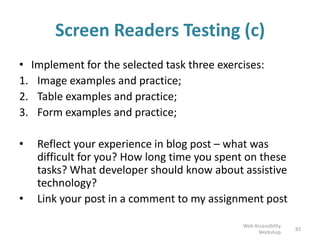 Screen Readers Testing (c)
• Each activity contains of a guide, tasks and three samples for Screen
Reader :
1. Sample page with images;
2. Sample page with tables;
3. Sample page with forms.
• NB! Links to all three samples are included into the descriptions
of the activities! Please follow the links provided above!
• Reflect your experience in blog post – what was difficult for you?
How long time you spent on these tasks? What developer should
know about assistive technology?
• Link your post in a comment to my assignment post
82
Web Accessibility
Workshop
 