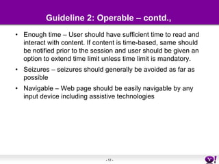 Guideline 2: Operable – contd.,Enough time – User should have sufficient time to read and interact with content. If content is time-based, same should be notified prior to the session and user should be given an option to extend time limit unless time limit is mandatory.Seizures – seizures should generally be avoided as far as possibleNavigable – Web page should be easily navigable by any input device including assistive technologies