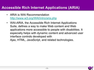Accessible Rich Internet Applications (ARIA)ARIA is WAI Recommendation http://www.w3.org/WAI/intro/aria.phpWAI-ARIA, the Accessible Rich Internet Applications Suite, defines a way to make Web content and Web applications more accessible to people with disabilities. It especially helps with dynamic content and advanced user interface controls developed with Ajax, HTML, JavaScript, and related technologies.