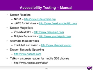 Accessibility Testing – ManualScreen ReadersNVDA – http://www.nvda-project.orgJAWS for Windows – http://www.freedomscientific.comScreen MagnifiersZoomTextXtra – http://www.aisquared.comDolphin Supernova – http://www.yourdolphin.comAlternate Input devices – Track ball and switch – http://www.ablenetinc.comDragon Naturally Speaking http://www.nuance.comTalks – a screen reader for mobile S60 phones http://www.nuance.com/talks/