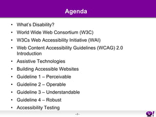 AgendaWhat’s Disability?World Wide Web Consortium (W3C)W3Cs Web Accessibility Initiative (WAI)Web Content Accessibility Guidelines (WCAG) 2.0 IntroductionAssistive TechnologiesBuilding Accessible WebsitesGuideline 1 – PerceivableGuideline 2 – OperableGuideline 3 – UnderstandableGuideline 4 – RobustAccessibility Testing