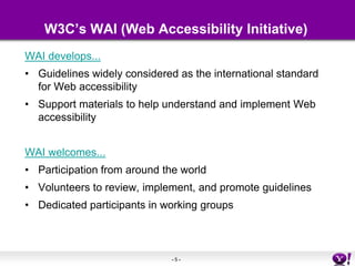 W3C’s WAI (Web Accessibility Initiative)WAI develops...Guidelines widely considered as the international standard for Web accessibility Support materials to help understand and implement Web accessibility WAI welcomes...Participation from around the world Volunteers to review, implement, and promote guidelines Dedicated participants in working groups 
