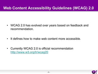 Web Content Accessibility Guidelines (WCAG) 2.0WCAG 2.0 has evolved over years based on feedback and recommendation.It defines how to make web content more accessible.Currently WCAG 2.0 is official recommendation http://www.w3.org/tr/wcag20