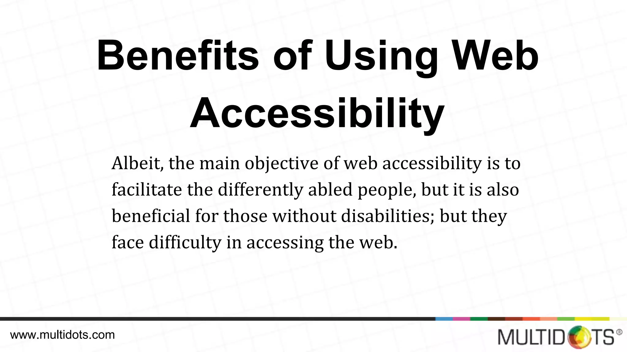 Benefits of Using Web Accessibility Albeit, the main objective of web accessibility is to facilitate the differently abled people, but it is also beneficial for those without disabilities; but they face difficulty in accessing the web. www.multidots.com 