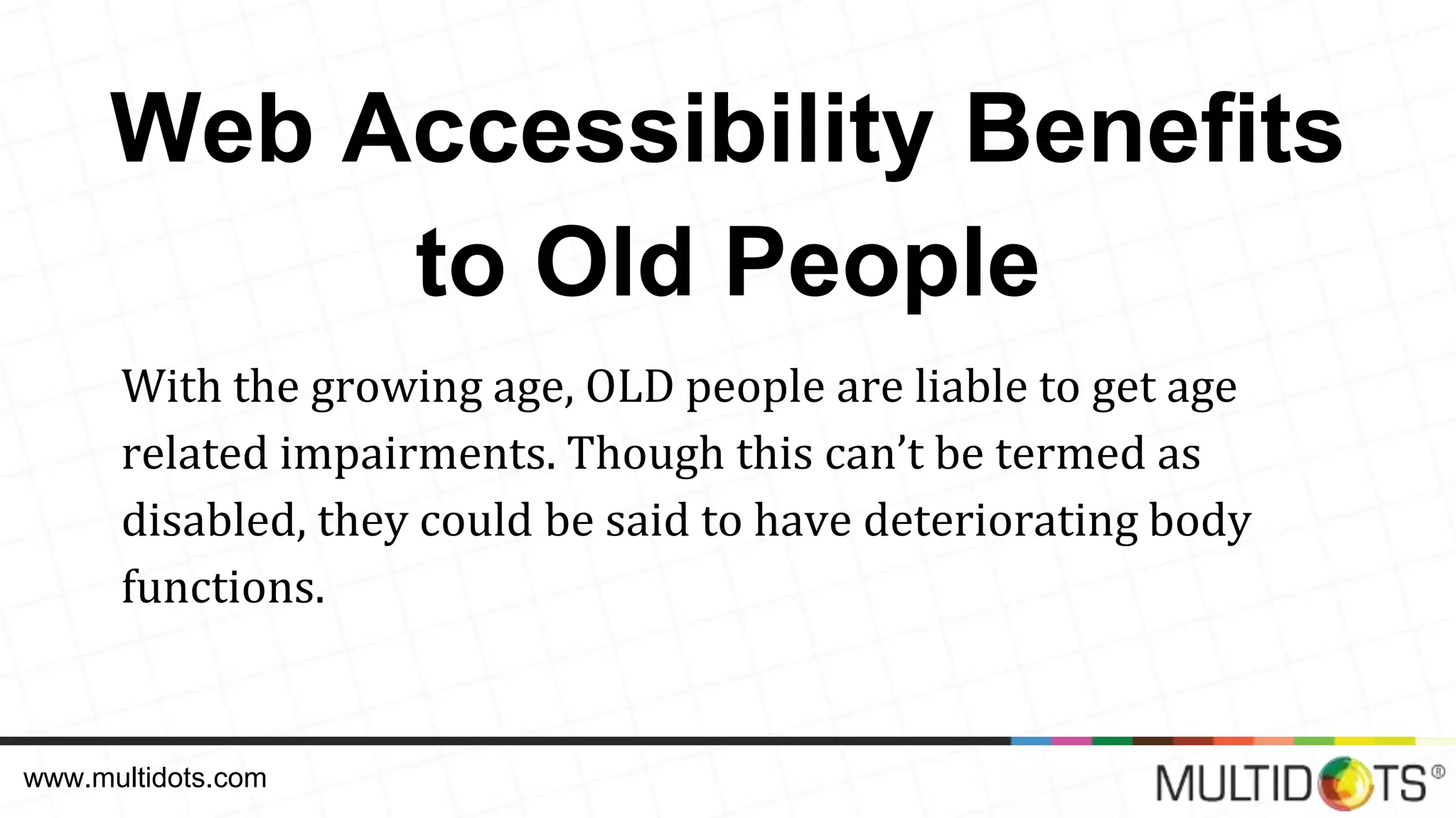 Web Accessibility Benefits to Old People With the growing age, OLD people are liable to get age related impairments. Though this can’t be termed as disabled, they could be said to have deteriorating body functions. www.multidots.com 