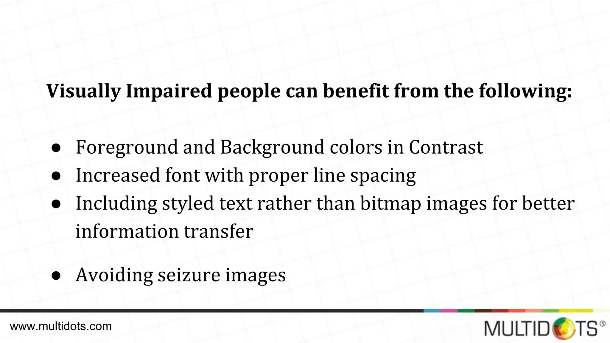 Visually Impaired people can benefit from the following: ● Foreground and Background colors in Contrast ● Increased font with proper line spacing ● Including styled text rather than bitmap images for better information transfer ● Avoiding seizure images www.multidots.com 