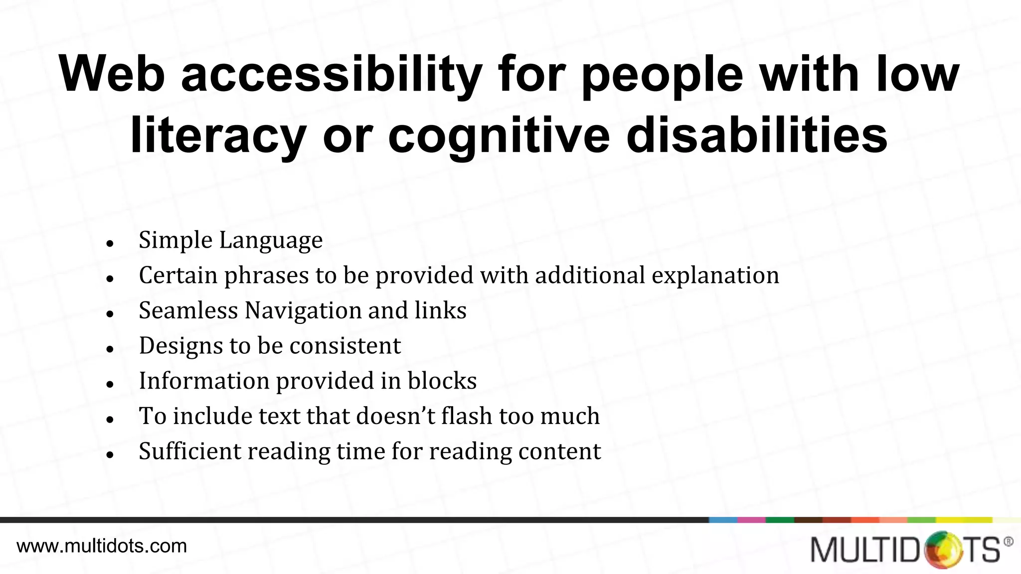 ● Simple Language ● Certain phrases to be provided with additional explanation ● Seamless Navigation and links ● Designs to be consistent ● Information provided in blocks ● To include text that doesn’t flash too much ● Sufficient reading time for reading content www.multidots.com Web accessibility for people with low literacy or cognitive disabilities 