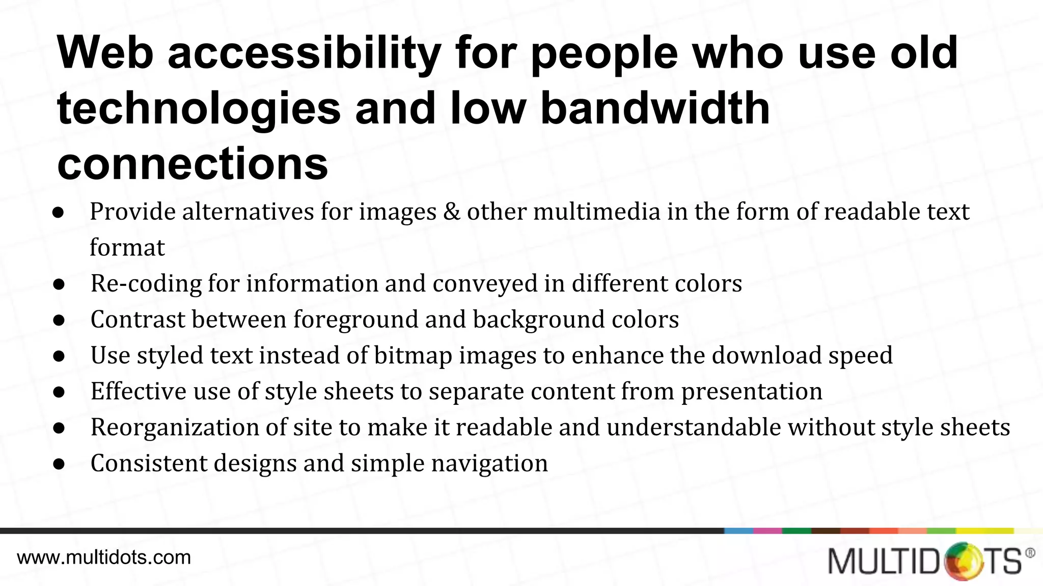 ● Provide alternatives for images & other multimedia in the form of readable text format ● Re-coding for information and conveyed in different colors ● Contrast between foreground and background colors ● Use styled text instead of bitmap images to enhance the download speed ● Effective use of style sheets to separate content from presentation ● Reorganization of site to make it readable and understandable without style sheets ● Consistent designs and simple navigation www.multidots.com Web accessibility for people who use old technologies and low bandwidth connections 