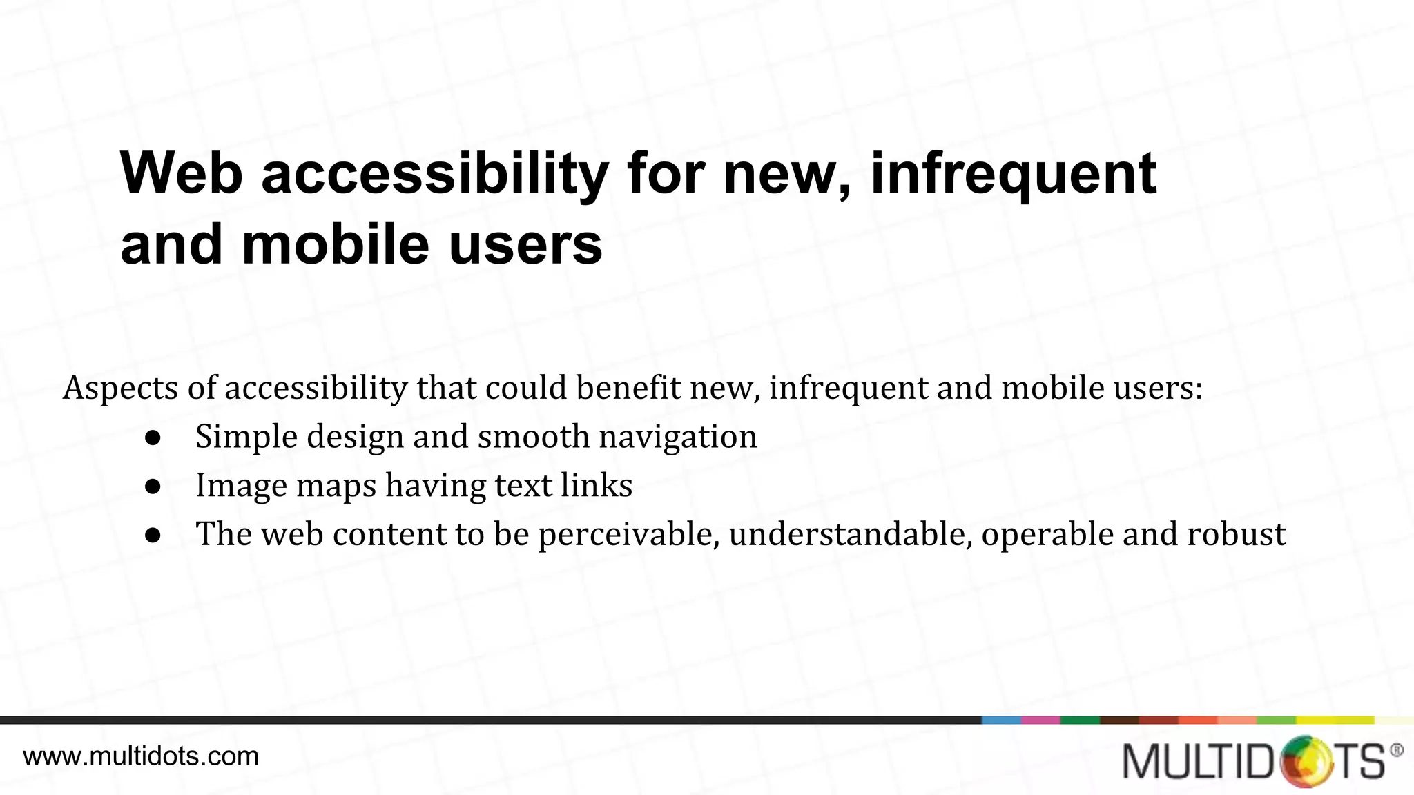 Aspects of accessibility that could benefit new, infrequent and mobile users: ● Simple design and smooth navigation ● Image maps having text links ● The web content to be perceivable, understandable, operable and robust www.multidots.com Web accessibility for new, infrequent and mobile users 