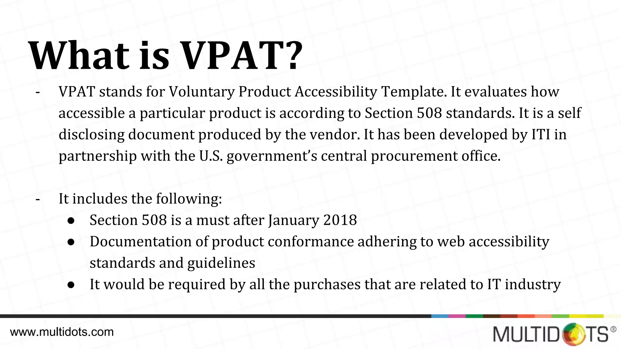 What is VPAT? - VPAT stands for Voluntary Product Accessibility Template. It evaluates how accessible a particular product is according to Section 508 standards. It is a self disclosing document produced by the vendor. It has been developed by ITI in partnership with the U.S. government’s central procurement office. - It includes the following: ● Section 508 is a must after January 2018 ● Documentation of product conformance adhering to web accessibility standards and guidelines ● It would be required by all the purchases that are related to IT industry www.multidots.com 