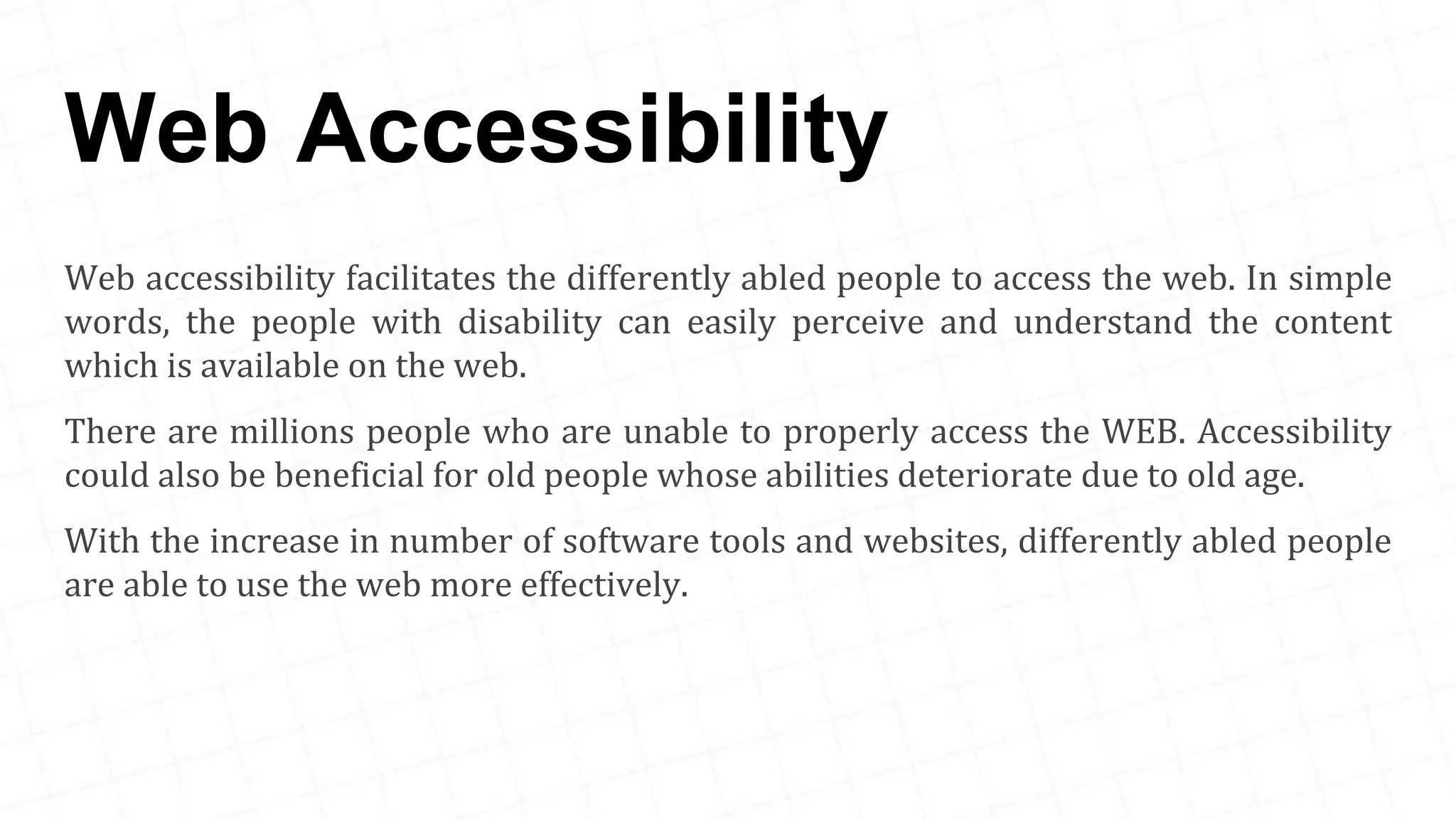Web Accessibility Web accessibility facilitates the differently abled people to access the web. In simple words, the people with disability can easily perceive and understand the content which is available on the web. There are millions people who are unable to properly access the WEB. Accessibility could also be beneficial for old people whose abilities deteriorate due to old age. With the increase in number of software tools and websites, differently abled people are able to use the web more effectively. 