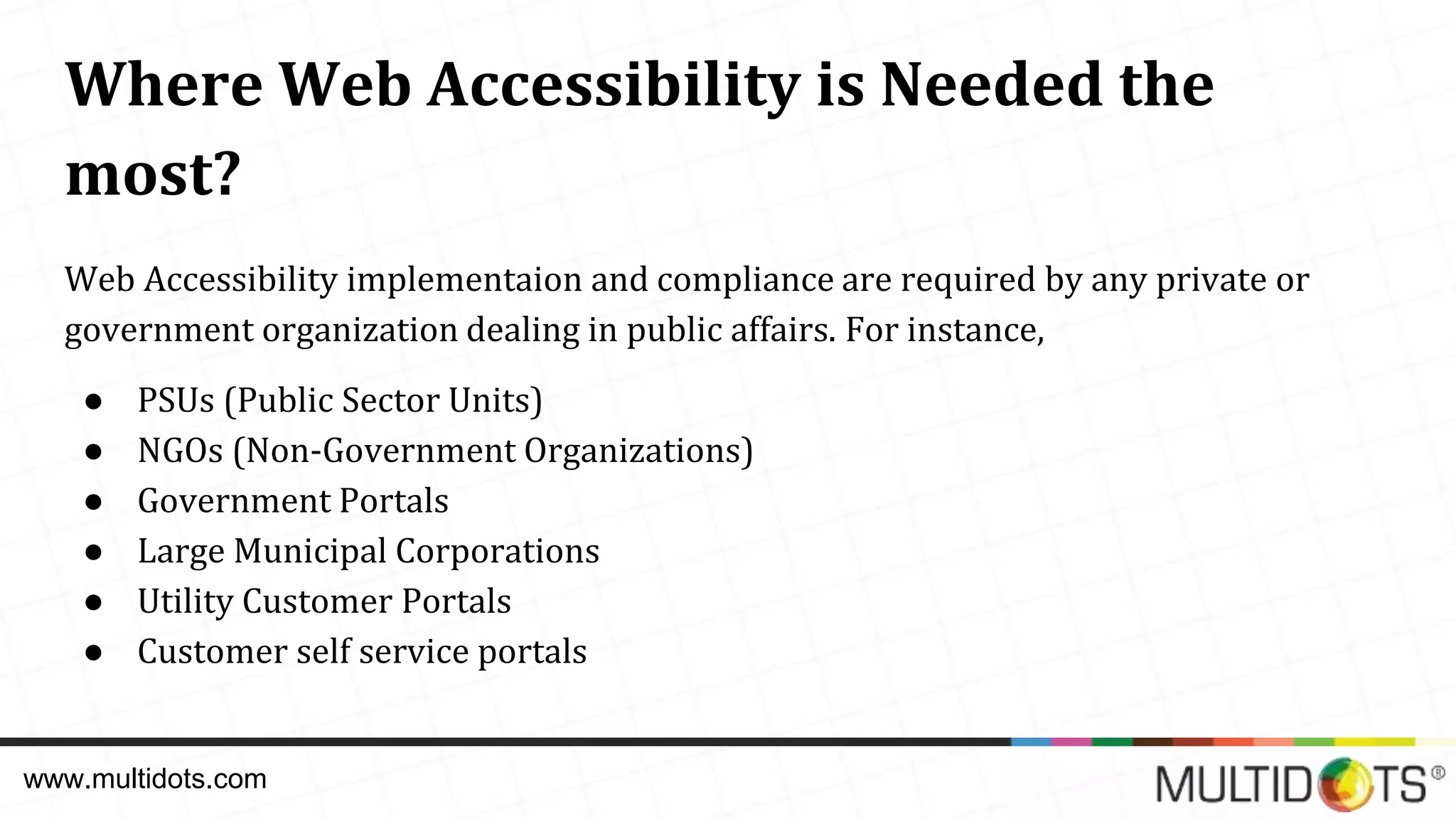 Where Web Accessibility is Needed the most? Web Accessibility implementaion and compliance are required by any private or government organization dealing in public affairs. For instance, ● PSUs (Public Sector Units) ● NGOs (Non-Government Organizations) ● Government Portals ● Large Municipal Corporations ● Utility Customer Portals ● Customer self service portals www.multidots.com 