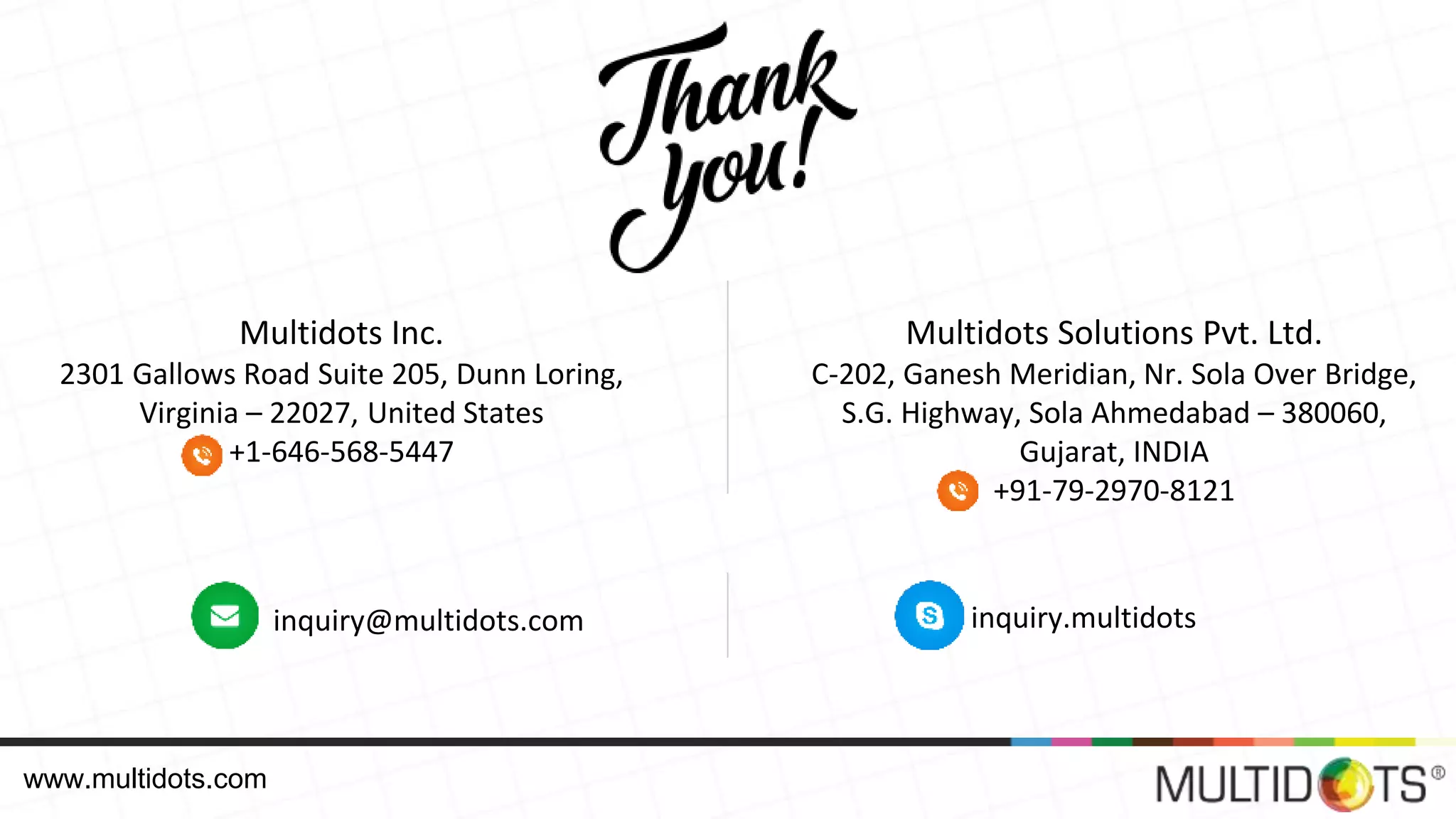 Multidots Solutions Pvt. Ltd. C-202, Ganesh Meridian, Nr. Sola Over Bridge, S.G. Highway, Sola Ahmedabad – 380060, Gujarat, INDIA +91-79-2970-8121 Multidots Inc. 2301 Gallows Road Suite 205, Dunn Loring, Virginia – 22027, United States +1-646-568-5447 inquiry@multidots.com inquiry.multidots www.multidots.com 