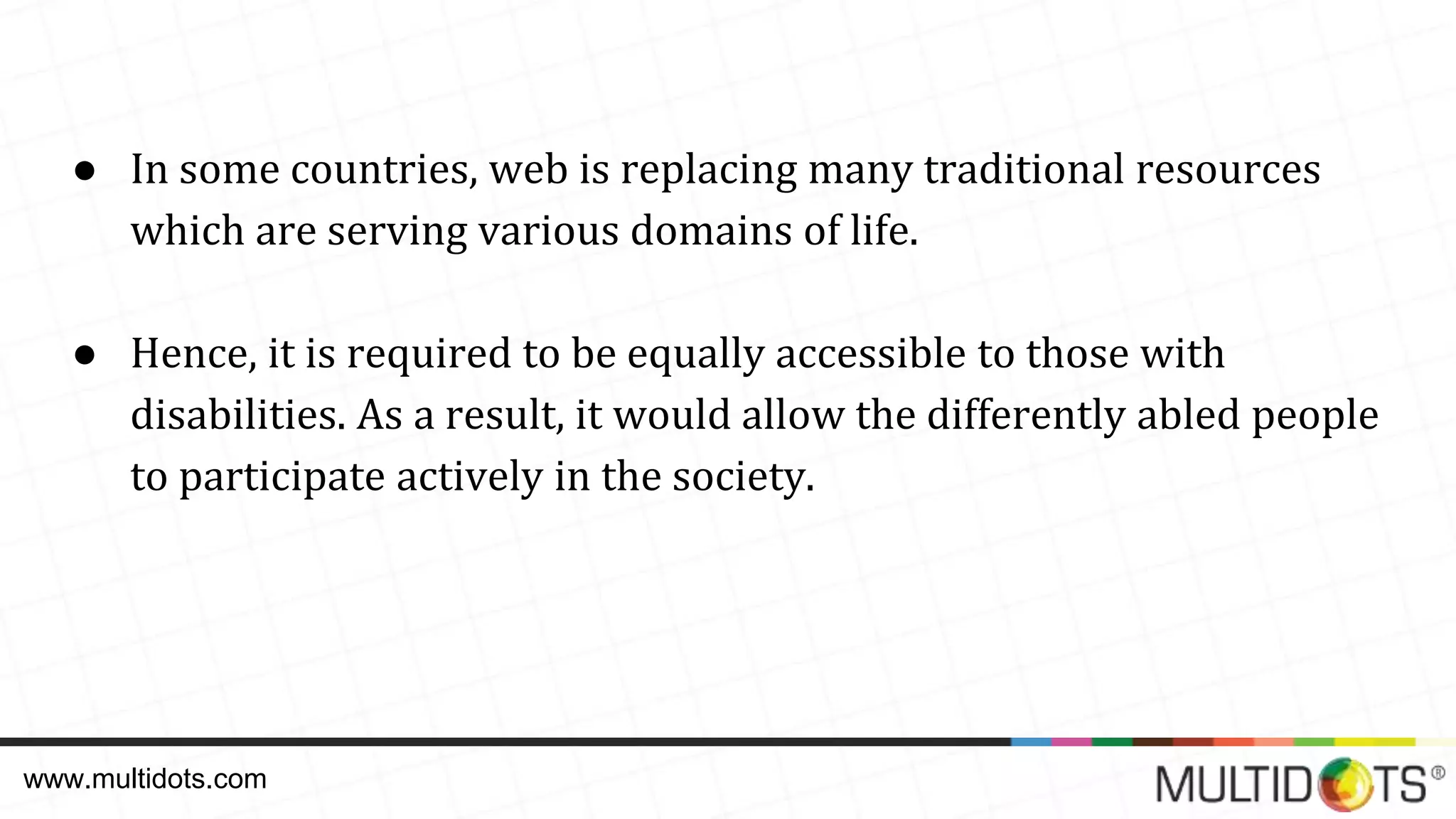 ● In some countries, web is replacing many traditional resources which are serving various domains of life. ● Hence, it is required to be equally accessible to those with disabilities. As a result, it would allow the differently abled people to participate actively in the society. www.multidots.com 