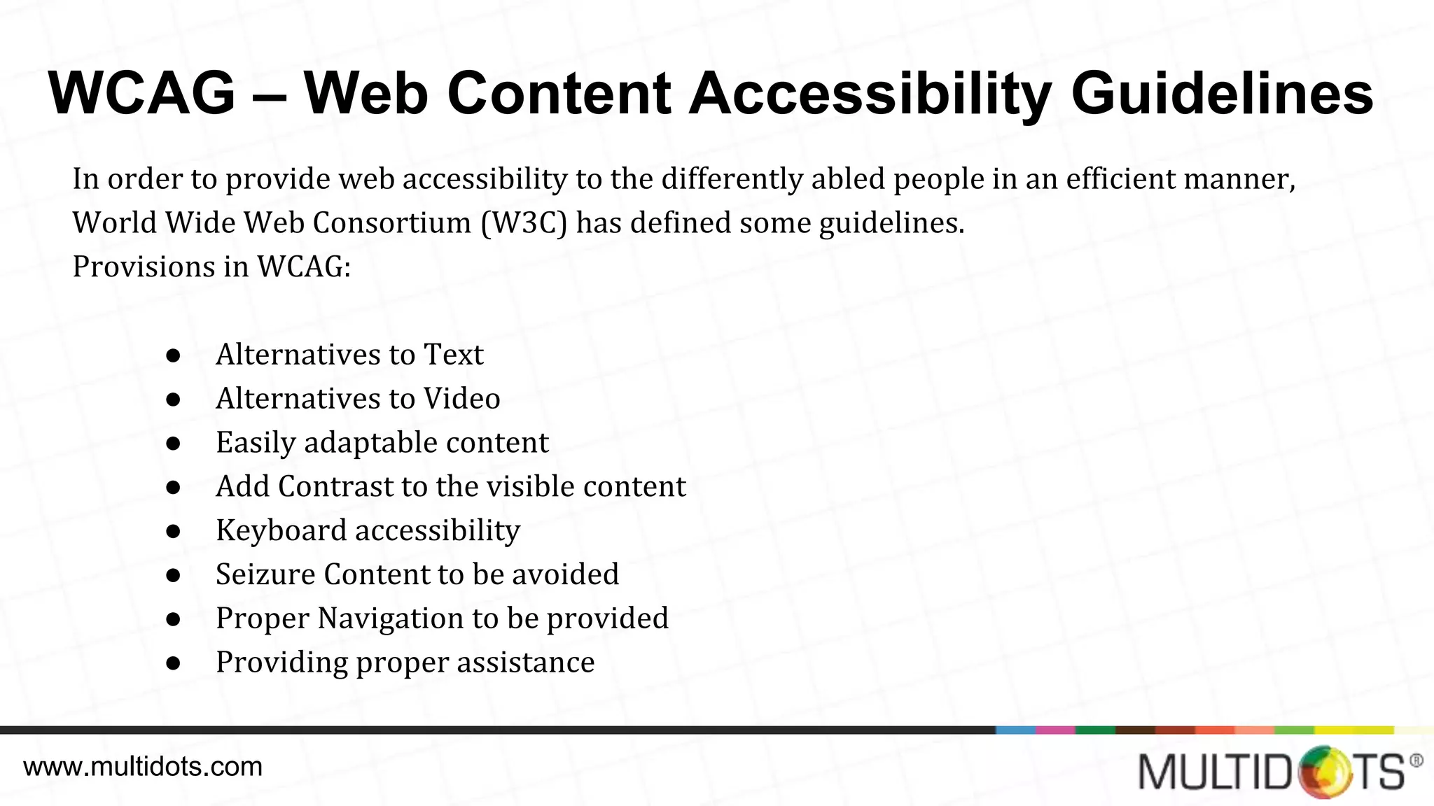 WCAG – Web Content Accessibility Guidelines In order to provide web accessibility to the differently abled people in an efficient manner, World Wide Web Consortium (W3C) has defined some guidelines. Provisions in WCAG: ● Alternatives to Text ● Alternatives to Video ● Easily adaptable content ● Add Contrast to the visible content ● Keyboard accessibility ● Seizure Content to be avoided ● Proper Navigation to be provided ● Providing proper assistance www.multidots.com 