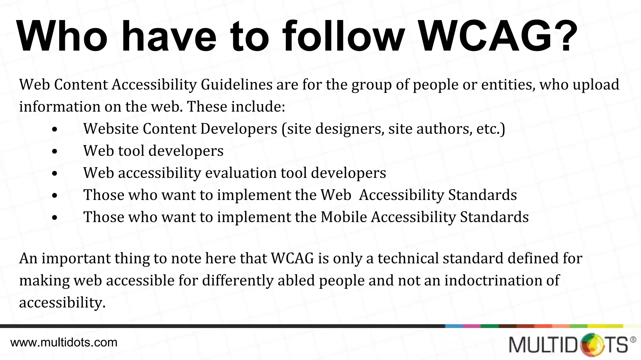 Who have to follow WCAG? Web Content Accessibility Guidelines are for the group of people or entities, who upload information on the web. These include: • Website Content Developers (site designers, site authors, etc.) • Web tool developers • Web accessibility evaluation tool developers • Those who want to implement the Web Accessibility Standards • Those who want to implement the Mobile Accessibility Standards An important thing to note here that WCAG is only a technical standard defined for making web accessible for differently abled people and not an indoctrination of accessibility. www.multidots.com 