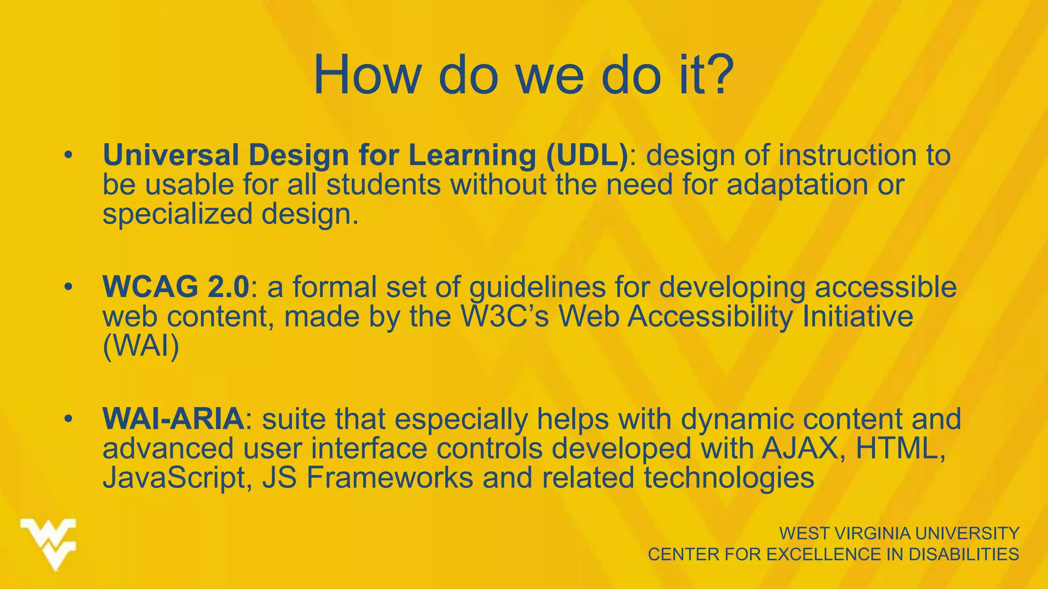 WEST VIRGINIA UNIVERSITY
CENTER FOR EXCELLENCE IN DISABILITIES
How do we do it?
• Universal Design for Learning (UDL): design of instruction to
be usable for all students without the need for adaptation or
specialized design.
• WCAG 2.0: a formal set of guidelines for developing accessible
web content, made by the W3C’s Web Accessibility Initiative
(WAI)
• WAI-ARIA: suite that especially helps with dynamic content and
advanced user interface controls developed with AJAX, HTML,
JavaScript, JS Frameworks and related technologies
 