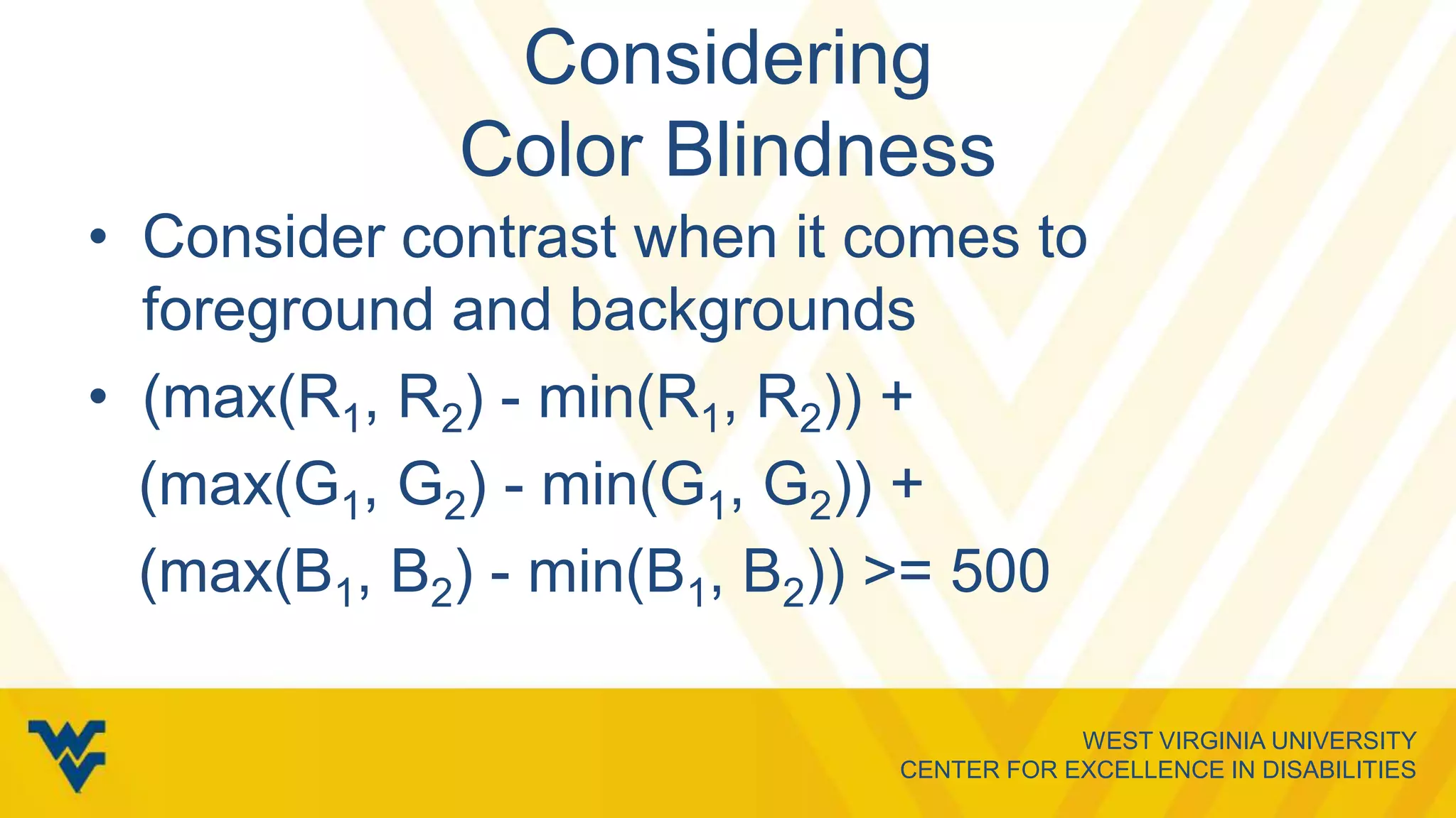 WEST VIRGINIA UNIVERSITY
CENTER FOR EXCELLENCE IN DISABILITIES
Considering
Color Blindness
• Consider contrast when it comes to
foreground and backgrounds
• (max(R1, R2) - min(R1, R2)) +
(max(G1, G2) - min(G1, G2)) +
(max(B1, B2) - min(B1, B2)) >= 500
 