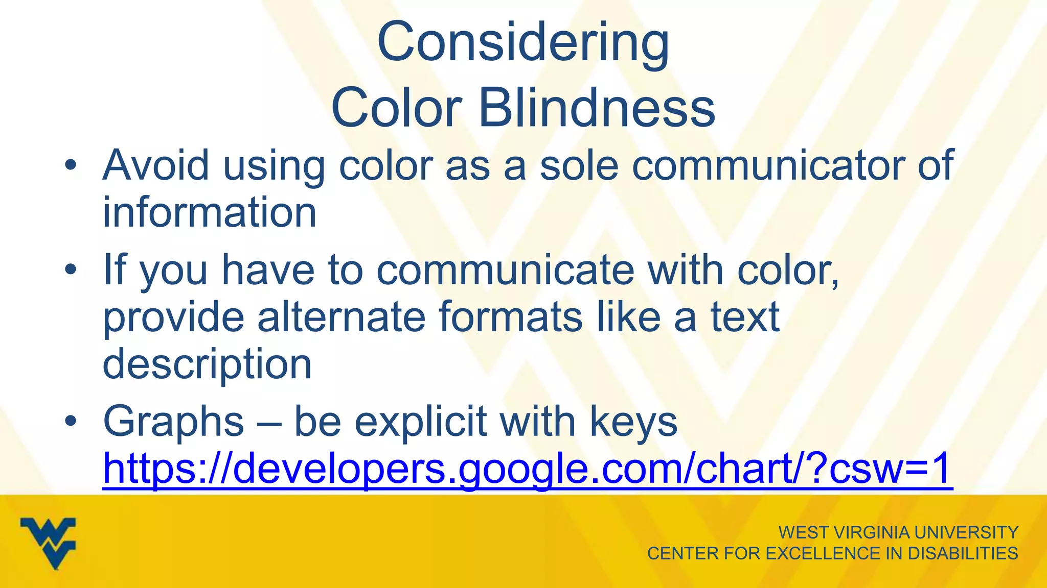 WEST VIRGINIA UNIVERSITY
CENTER FOR EXCELLENCE IN DISABILITIES
Considering
Color Blindness
• Avoid using color as a sole communicator of
information
• If you have to communicate with color,
provide alternate formats like a text
description
• Graphs – be explicit with keys
https://developers.google.com/chart/?csw=1
 