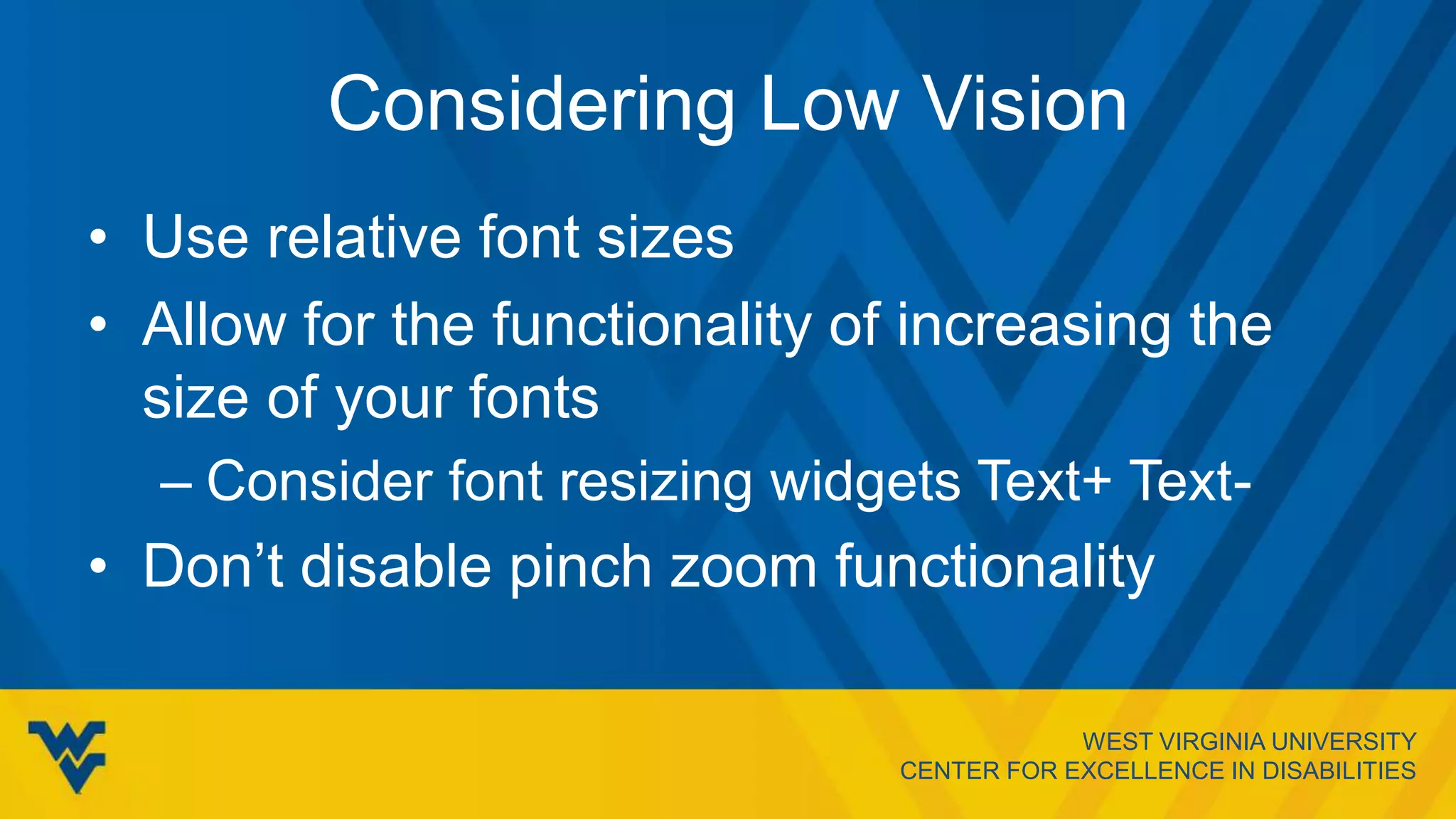 WEST VIRGINIA UNIVERSITY
CENTER FOR EXCELLENCE IN DISABILITIES
Considering Low Vision
• Use relative font sizes
• Allow for the functionality of increasing the
size of your fonts
– Consider font resizing widgets Text+ Text-
• Don’t disable pinch zoom functionality
 