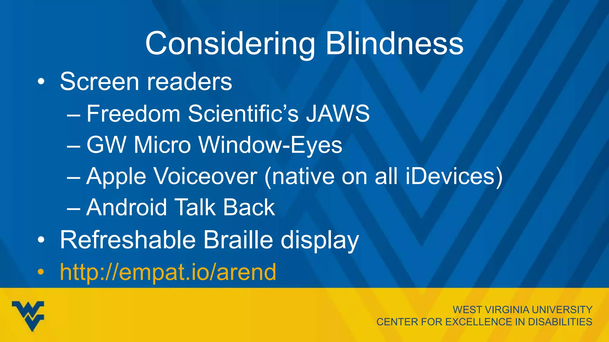 WEST VIRGINIA UNIVERSITY
CENTER FOR EXCELLENCE IN DISABILITIES
Considering Blindness
• Screen readers
– Freedom Scientific’s JAWS
– GW Micro Window-Eyes
– Apple Voiceover (native on all iDevices)
– Android Talk Back
• Refreshable Braille display
• http://empat.io/arend
 