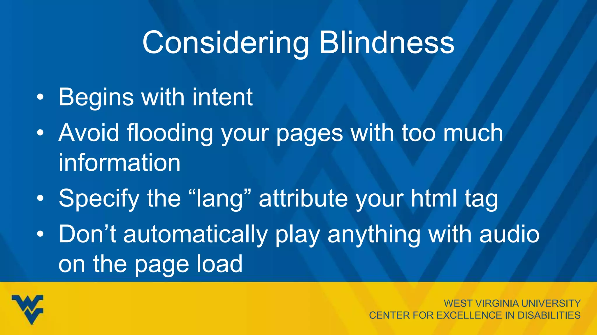 WEST VIRGINIA UNIVERSITY
CENTER FOR EXCELLENCE IN DISABILITIES
Considering Blindness
• Begins with intent
• Avoid flooding your pages with too much
information
• Specify the “lang” attribute your html tag
• Don’t automatically play anything with audio
on the page load
 