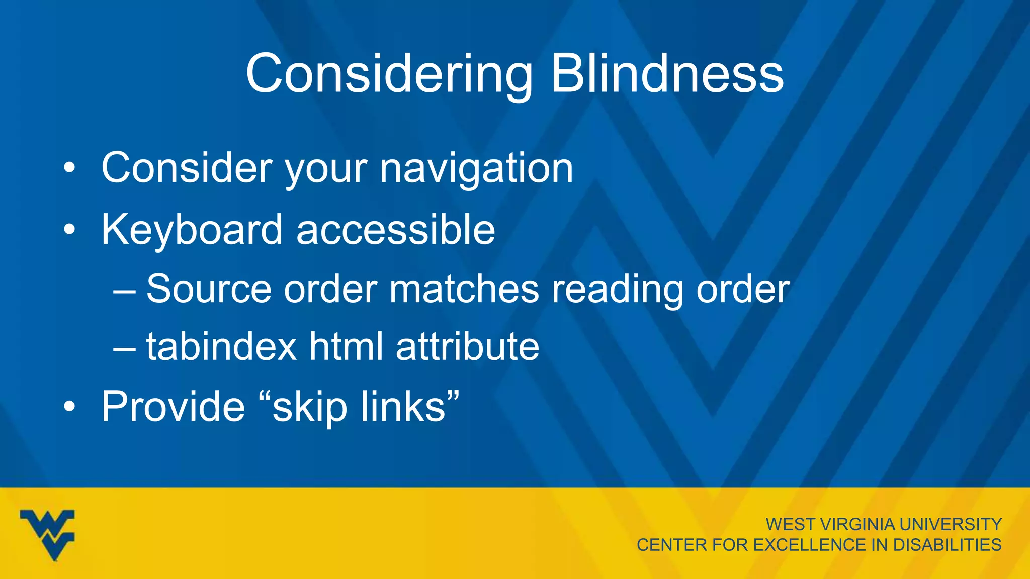WEST VIRGINIA UNIVERSITY
CENTER FOR EXCELLENCE IN DISABILITIES
Considering Blindness
• Consider your navigation
• Keyboard accessible
– Source order matches reading order
– tabindex html attribute
• Provide “skip links”
 