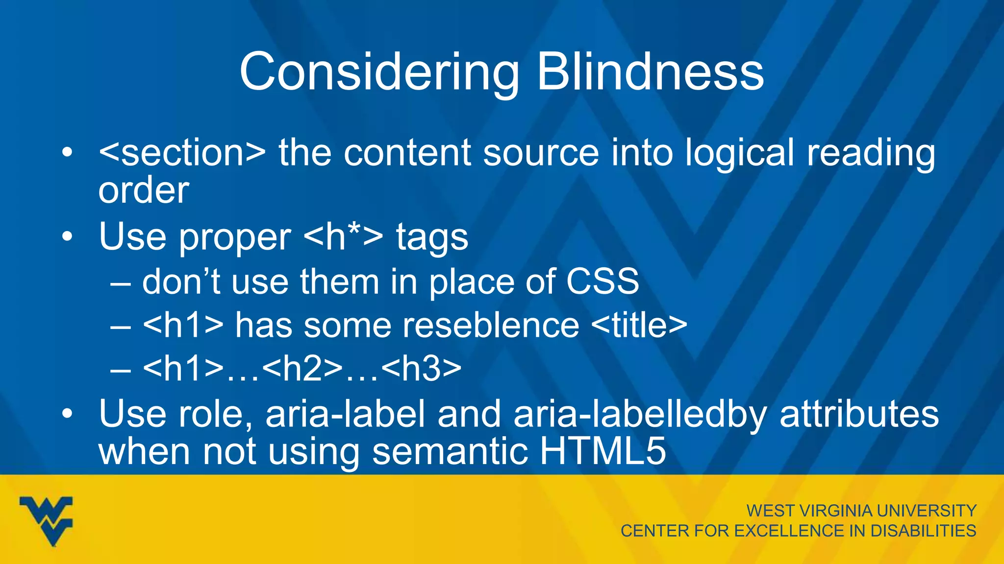 WEST VIRGINIA UNIVERSITY
CENTER FOR EXCELLENCE IN DISABILITIES
Considering Blindness
• <section> the content source into logical reading
order
• Use proper <h*> tags
– don’t use them in place of CSS
– <h1> has some reseblence <title>
– <h1>…<h2>…<h3>
• Use role, aria-label and aria-labelledby attributes
when not using semantic HTML5
 